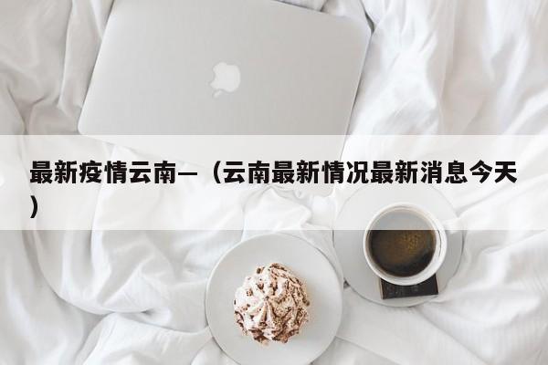 最新疫情云南—（云南最新情况最新消息今天）