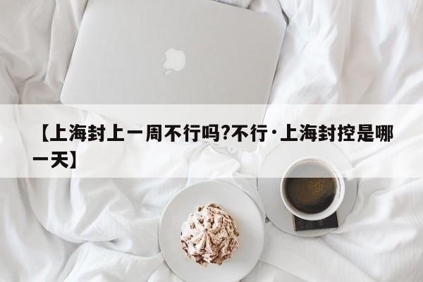 【上海封上一周不行吗?不行·上海封控是哪一天】