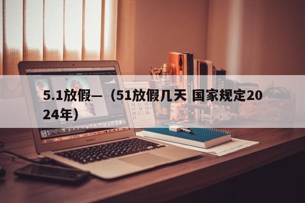 5.1放假—（51放假几天 国家规定2024年）