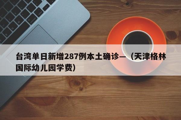 台湾单日新增287例本土确诊—（天津格林国际幼儿园学费）