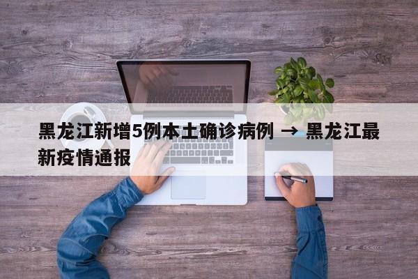 黑龙江新增5例本土确诊病例 → 黑龙江最新疫情通报