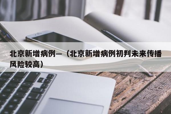 北京新增病例—（北京新增病例初判未来传播风险较高）