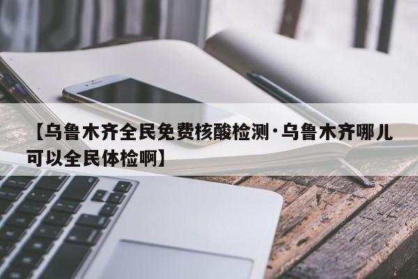 【乌鲁木齐全民免费核酸检测·乌鲁木齐哪儿可以全民体检啊】