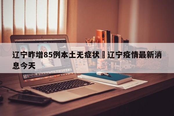 辽宁昨增85例本土无症状›辽宁疫情最新消息今天