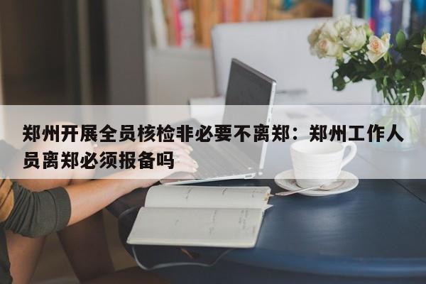 郑州开展全员核检非必要不离郑：郑州工作人员离郑必须报备吗
