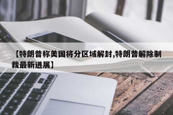 【特朗普称美国将分区域解封,特朗普解除制裁最新进展】