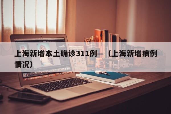 上海新增本土确诊311例—（上海新增病例情况）