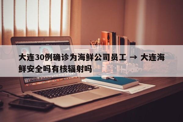 大连30例确诊为海鲜公司员工 → 大连海鲜安全吗有核辐射吗
