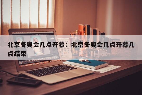 北京冬奥会几点开幕:北京冬奥会几点开幕几点结束