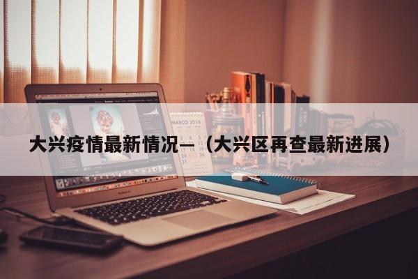 大兴疫情最新情况—（大兴区再查最新进展）