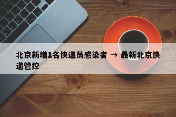 北京新增1名快递员感染者 → 最新北京快递管控