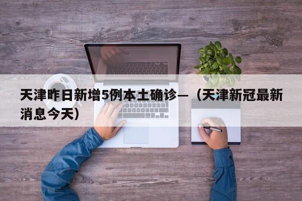 天津昨日新增5例本土确诊—（天津新冠最新消息今天）