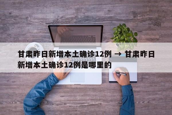 甘肃昨日新增本土确诊12例 → 甘肃昨日新增本土确诊12例是哪里的