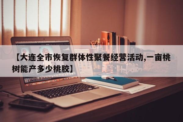 【大连全市恢复群体性聚餐经营活动,一亩桃树能产多少桃胶】