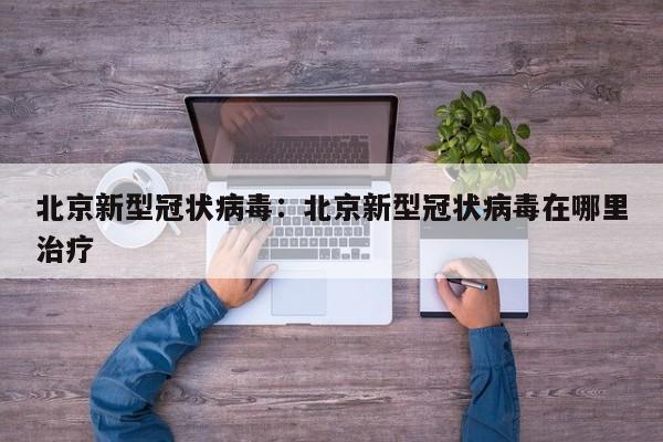 北京新型冠状病毒：北京新型冠状病毒在哪里治疗