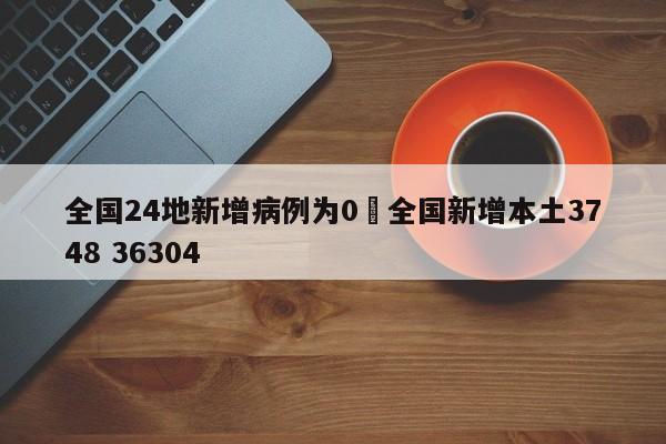 全国24地新增病例为0›全国新增本土3748 36304