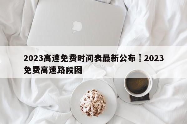 2023高速免费时间表最新公布›2023免费高速路段图