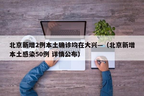 北京新增2例本土确诊均在大兴—（北京新增本土感染50例 详情公布）