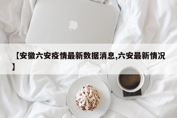 【安徽六安疫情最新数据消息,六安最新情况】