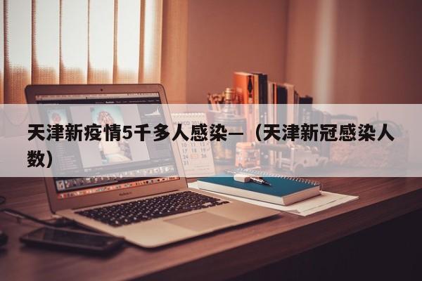 天津新疫情5千多人感染—(天津新冠感染人数)