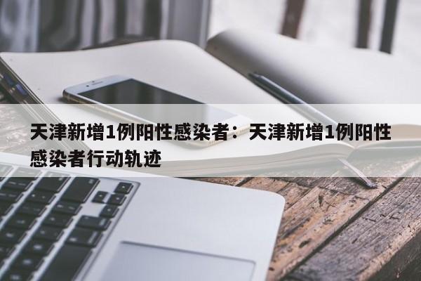 天津新增1例阳性感染者：天津新增1例阳性感染者行动轨迹