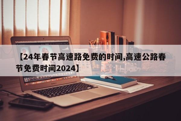 【24年春节高速路免费的时间,高速公路春节免费时间2024】