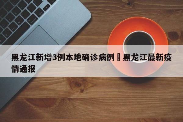 黑龙江新增3例本地确诊病例›黑龙江最新疫情通报