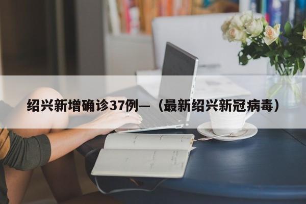 绍兴新增确诊37例—（最新绍兴新冠病毒）
