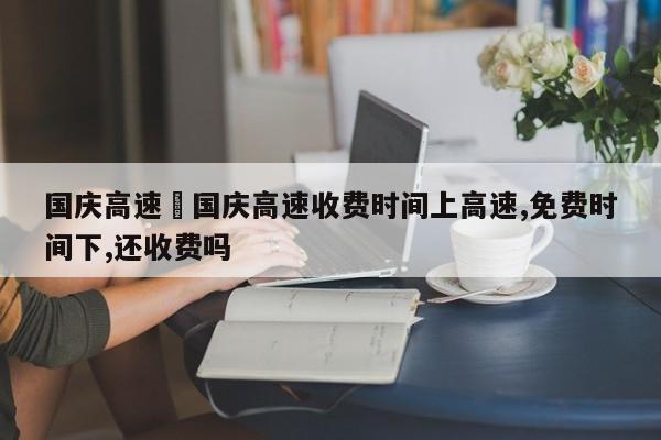 国庆高速›国庆高速收费时间上高速,免费时间下,还收费吗