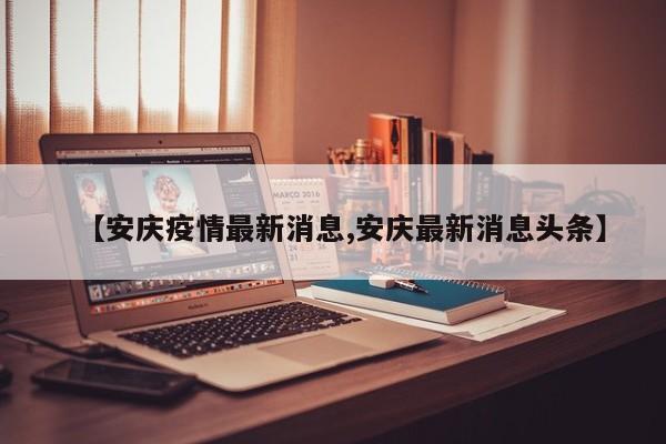 【安庆疫情最新消息,安庆最新消息头条】