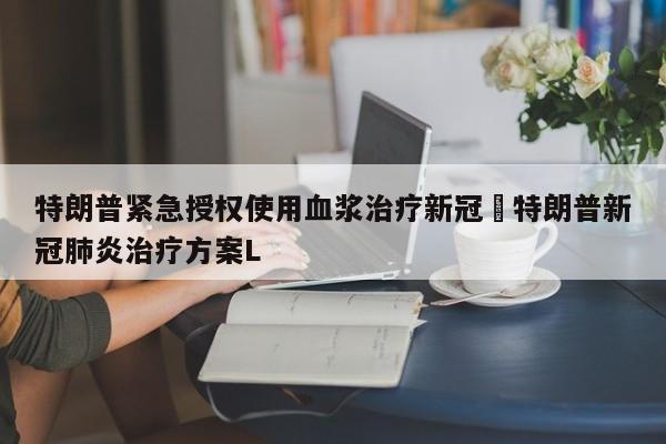 特朗普紧急授权使用血浆治疗新冠›特朗普新冠肺炎治疗方案L