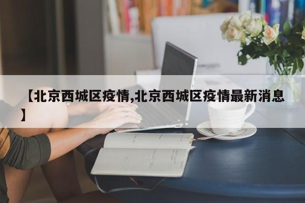 【北京西城区疫情,北京西城区疫情最新消息】