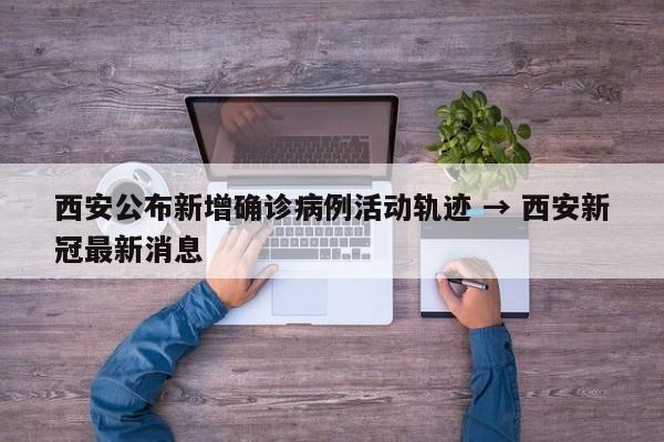 西安公布新增确诊病例活动轨迹 → 西安新冠最新消息