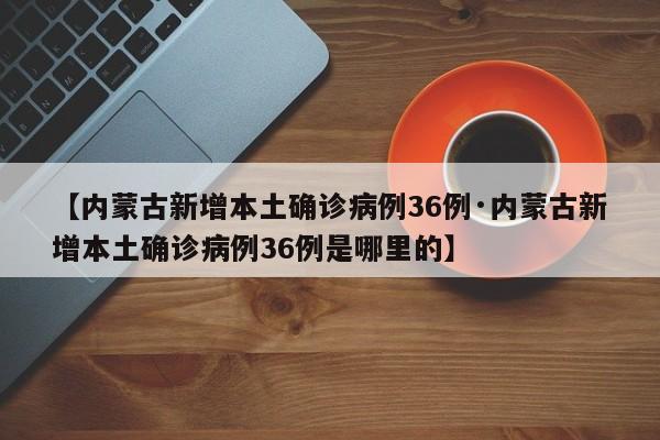 【内蒙古新增本土确诊病例36例·内蒙古新增本土确诊病例36例是哪里的】