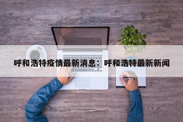 呼和浩特疫情最新消息：呼和浩特最新新闻