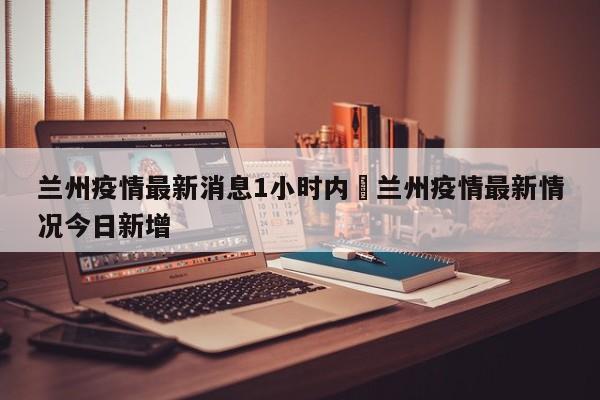 兰州疫情最新消息1小时内›兰州疫情最新情况今日新增