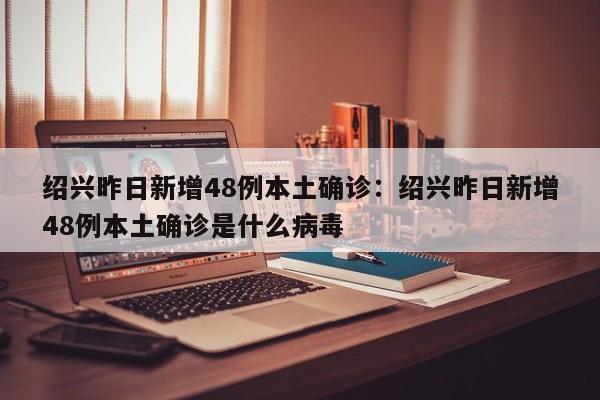 绍兴昨日新增48例本土确诊：绍兴昨日新增48例本土确诊是什么病毒