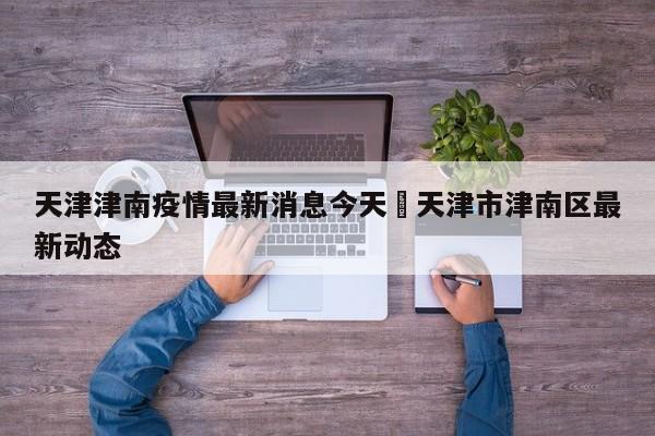 天津津南疫情最新消息今天›天津市津南区最新动态