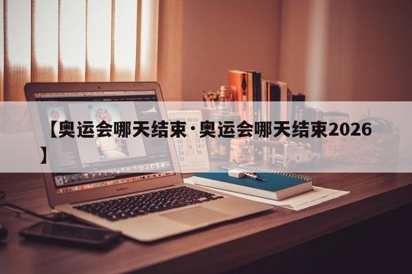 【奥运会哪天结束·奥运会哪天结束2026】