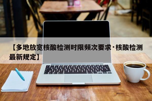 【多地放宽核酸检测时限频次要求·核酸检测最新规定】