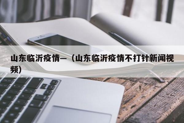 山东临沂疫情—（山东临沂疫情不打针新闻视频）