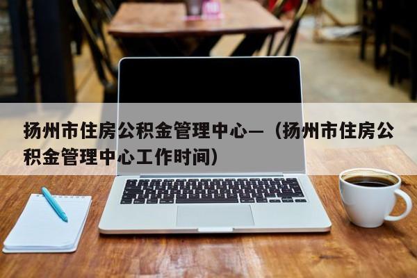 扬州市住房公积金管理中心—(扬州市住房公积金管理中心工作时间)