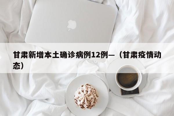 甘肃新增本土确诊病例12例—(甘肃疫情动态)