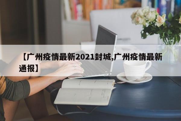 【广州疫情最新2021封城,广州疫情最新通报】