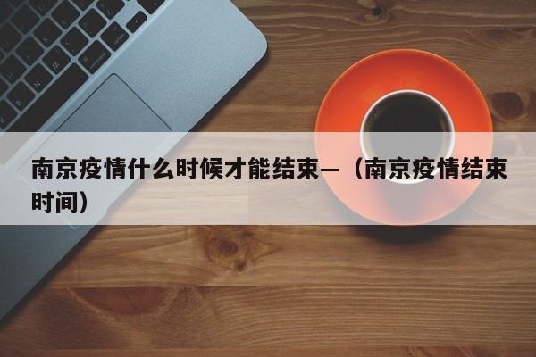 南京疫情什么时候才能结束—（南京疫情结束时间）