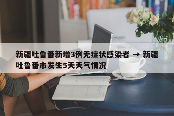 新疆吐鲁番新增3例无症状感染者 → 新疆吐鲁番市发生5天天气情况