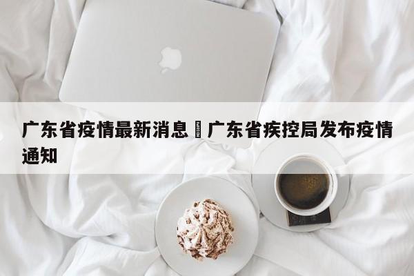广东省疫情最新消息›广东省疾控局发布疫情通知