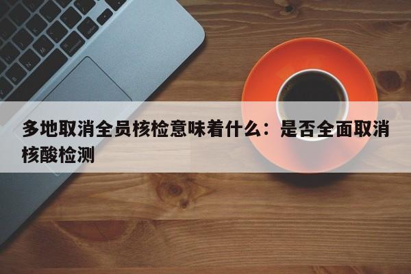 多地取消全员核检意味着什么:是否全面取消核酸检测