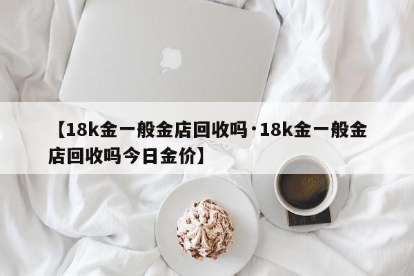 【18k金一般金店回收吗·18k金一般金店回收吗今日金价】
