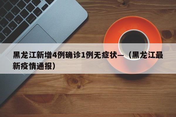 黑龙江新增4例确诊1例无症状—（黑龙江最新疫情通报）